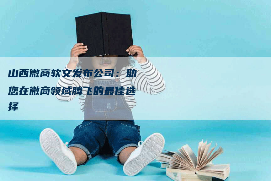 山西微商软文发布公司：助您在微商领域腾飞的最佳选择