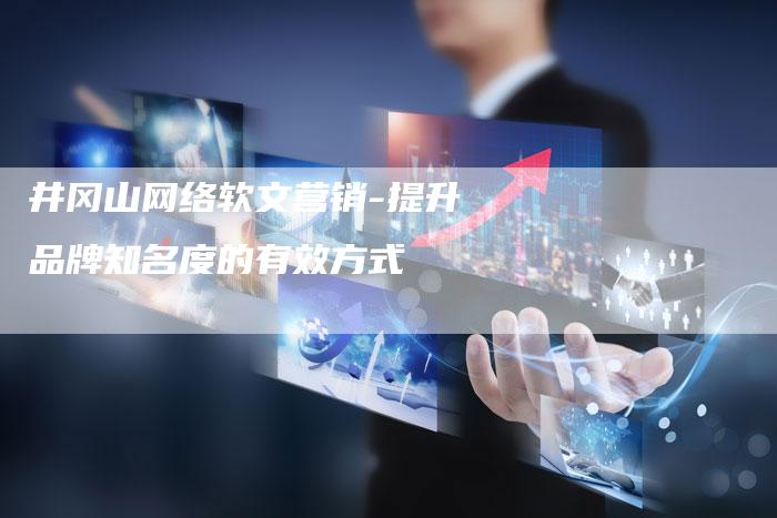 井冈山网络软文营销-提升品牌知名度的有效方式