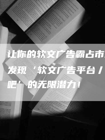 让你的软文广告霸占市场！发现‘软文广告平台丿发稿吧’的无限潜力！