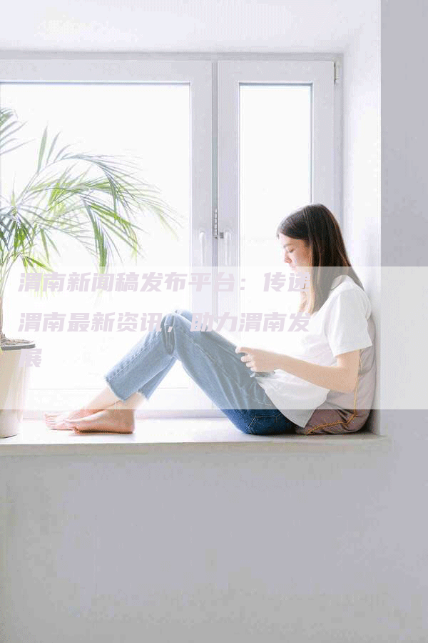渭南新闻稿发布平台：传递渭南最新资讯，助力渭南发展