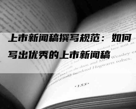 上市新闻稿撰写规范：如何写出优秀的上市新闻稿