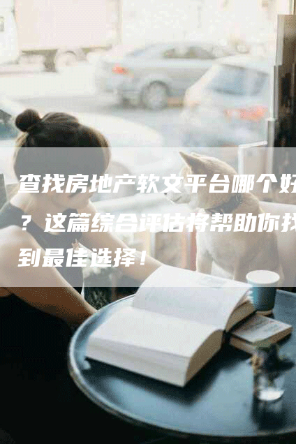 查找房地产软文平台哪个好？这篇综合评估将帮助你找到最佳选择！