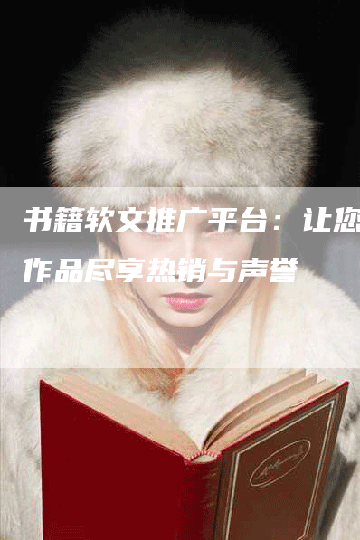 书籍软文推广平台：让您的作品尽享热销与声誉