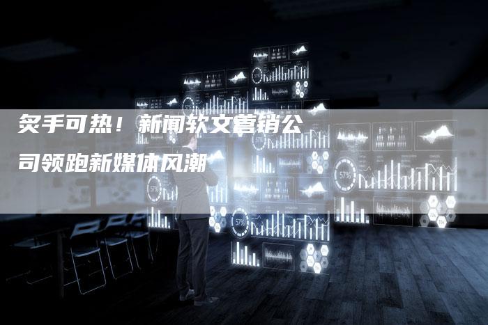 炙手可热！新闻软文营销公司领跑新媒体风潮