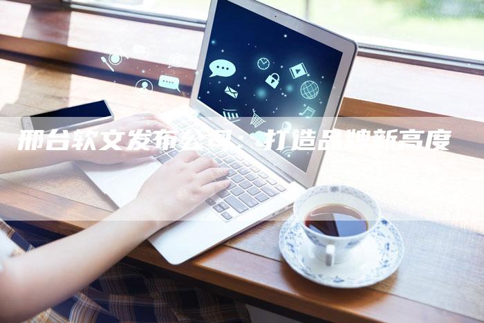 邢台软文发布公司：打造品牌新高度