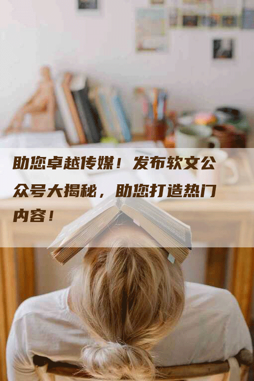 助您卓越传媒！发布软文公众号大揭秘，助您打造热门内容！