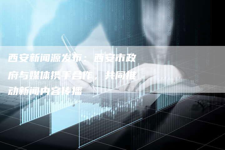 西安新闻源发布：西安市政府与媒体携手合作，共同推动新闻内容传播