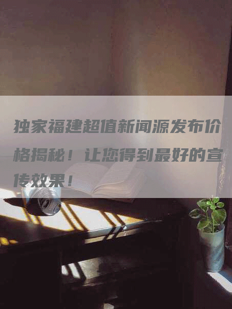独家福建超值新闻源发布价格揭秘！让您得到最好的宣传效果！
