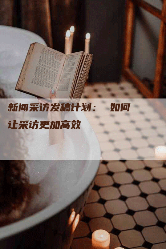 新闻采访发稿计划： 如何让采访更加高效