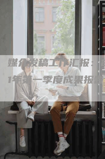 媒介发稿工作汇报：2021年第一季度成果报告