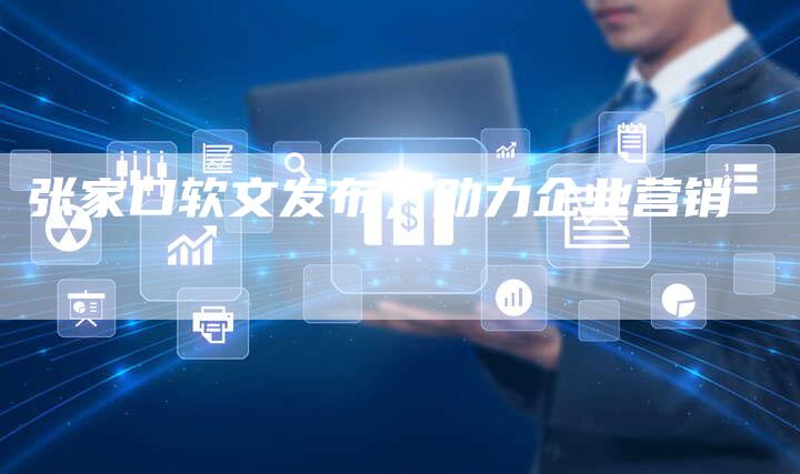 张家口软文发布，助力企业营销