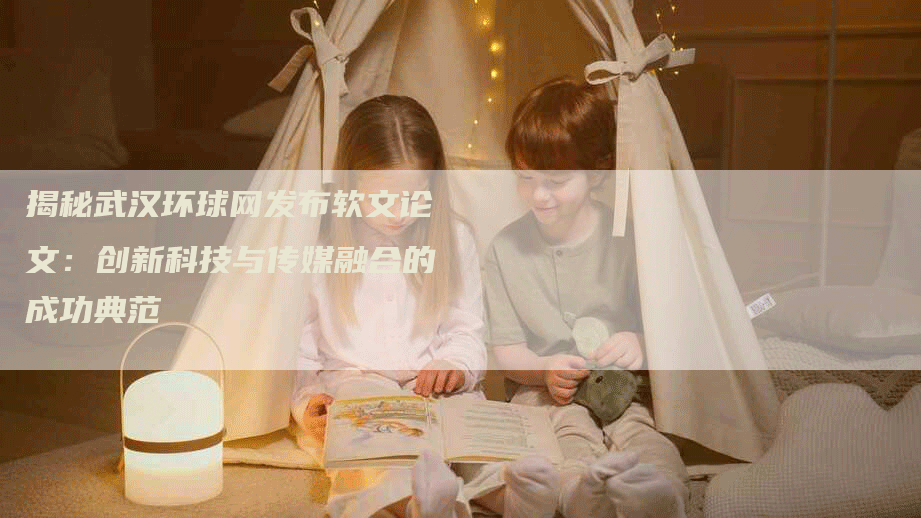 揭秘武汉环球网发布软文论文：创新科技与传媒融合的成功典范