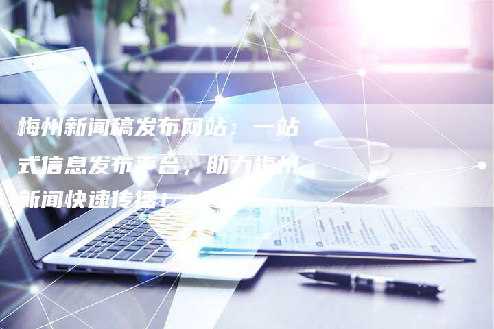 梅州新闻稿发布网站：一站式信息发布平台，助力梅州新闻快速传播！