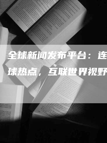 全球新闻发布平台：连接全球热点，互联世界视野