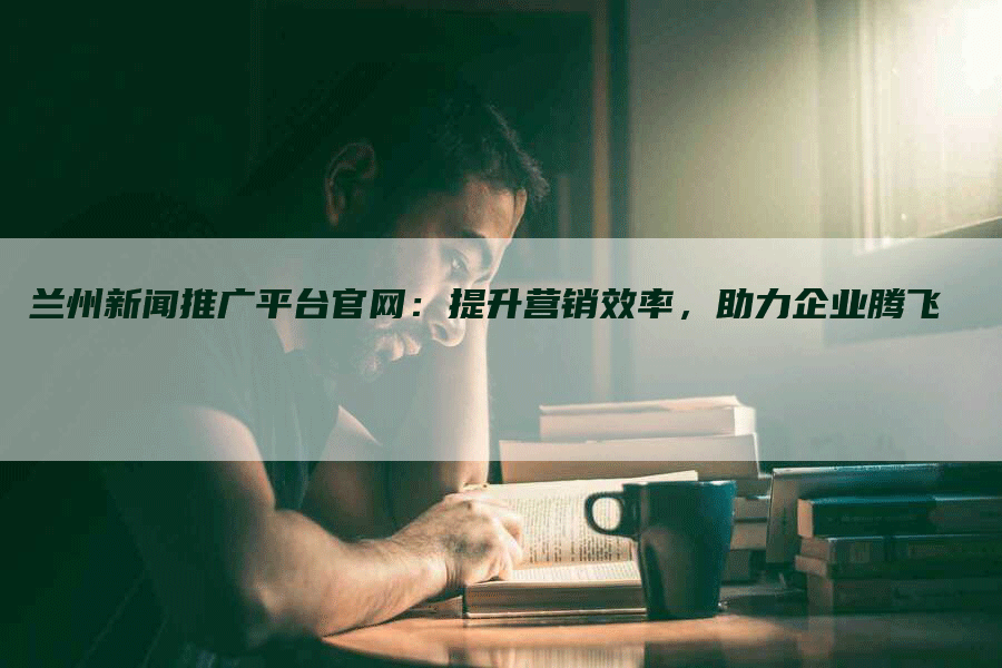 兰州新闻推广平台官网：提升营销效率，助力企业腾飞