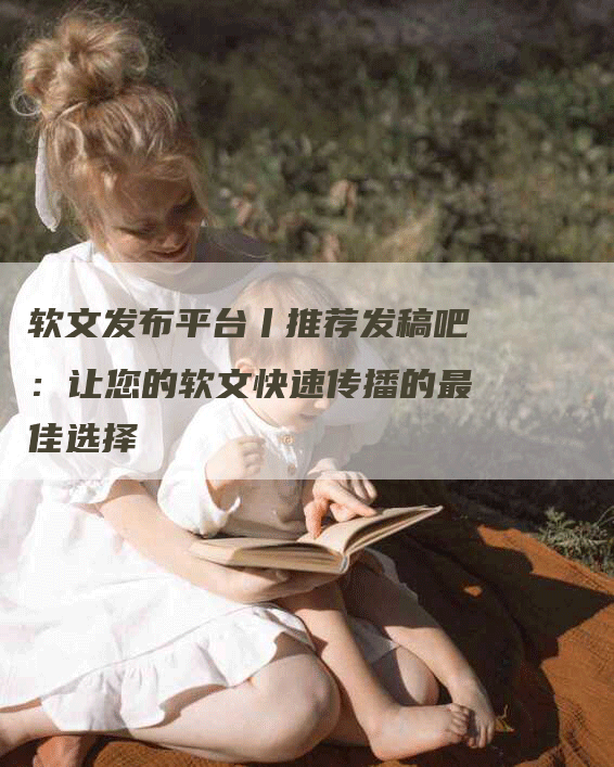 软文发布平台丨推荐发稿吧：让您的软文快速传播的最佳选择