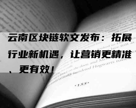云南区块链软文发布：拓展行业新机遇，让营销更精准、更有效！