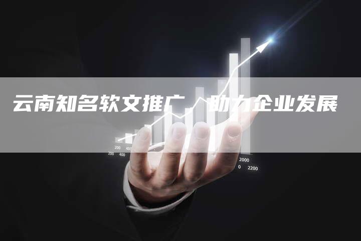 云南知名软文推广，助力企业发展