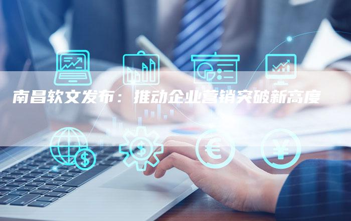 南昌软文发布：推动企业营销突破新高度