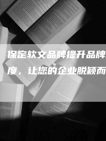 保定软文品牌提升品牌知名度，让您的企业脱颖而出