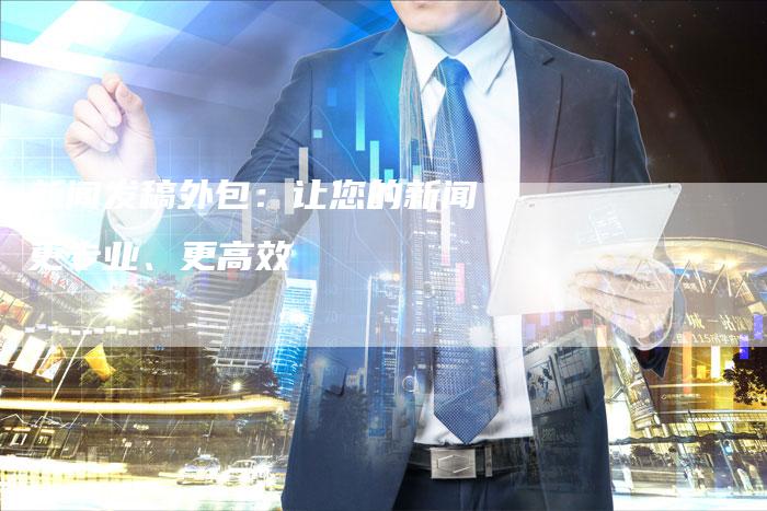 新闻发稿外包：让您的新闻更专业、更高效