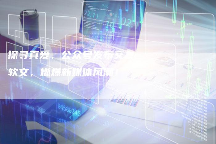 探寻真爱，公众号发布交友软文，燃爆新媒体风潮！