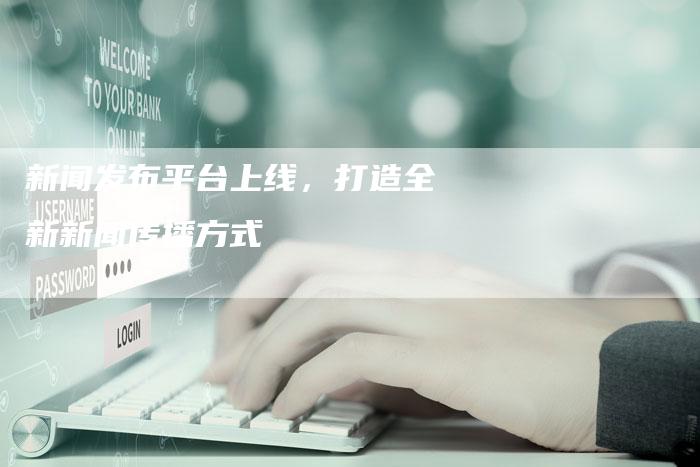 新闻发布平台上线，打造全新新闻传播方式