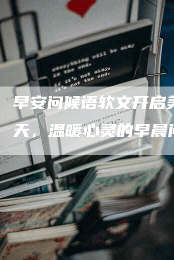 早安问候语软文开启美好一天，温暖心灵的早晨问候