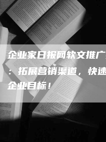 企业家日报网软文推广技巧：拓展营销渠道，快速实现企业目标！