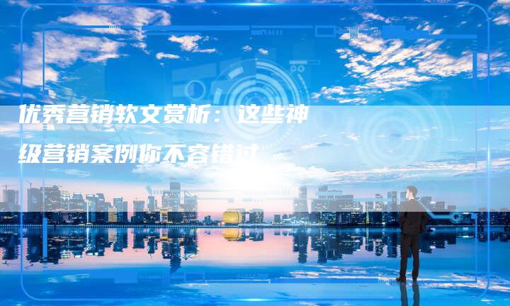 优秀营销软文赏析：这些神级营销案例你不容错过