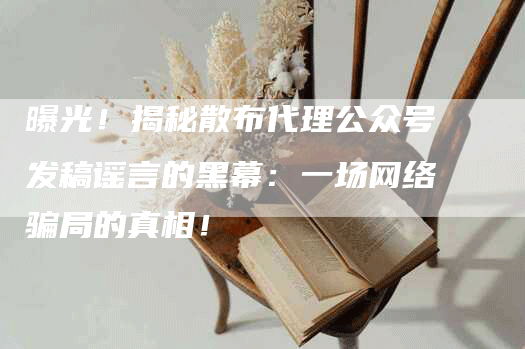 曝光！揭秘散布代理公众号发稿谣言的黑幕：一场网络骗局的真相！