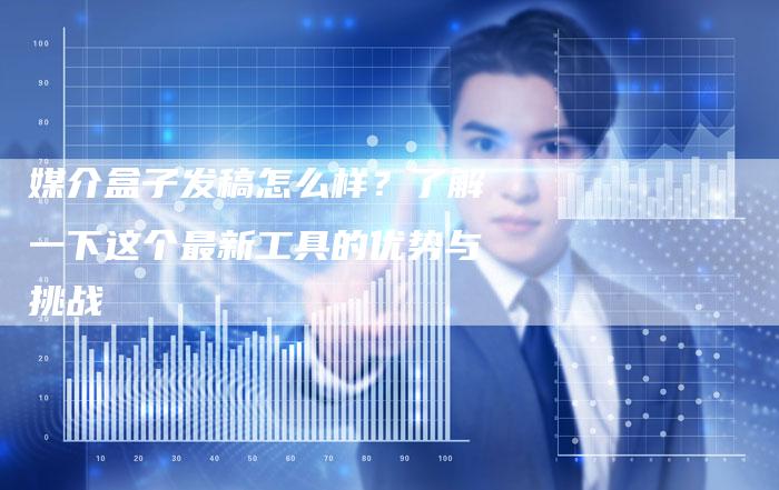 媒介盒子发稿怎么样？了解一下这个最新工具的优势与挑战