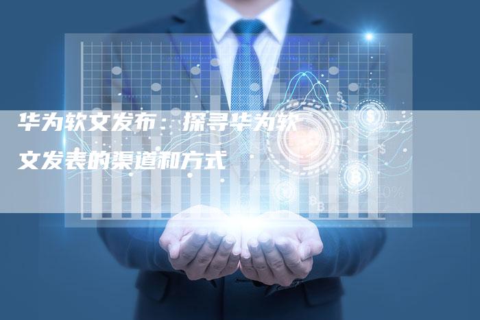 华为软文发布：探寻华为软文发表的渠道和方式