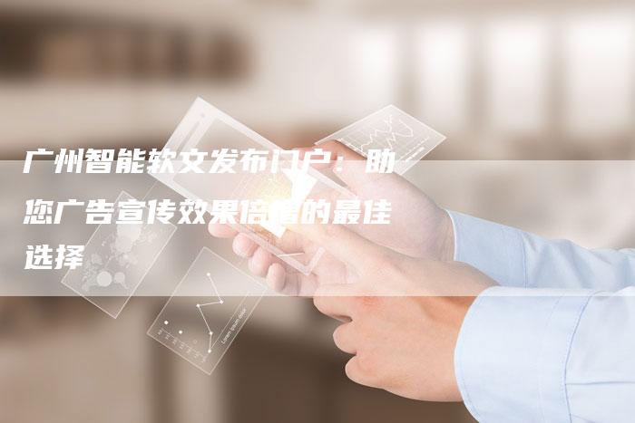广州智能软文发布门户：助您广告宣传效果倍增的最佳选择