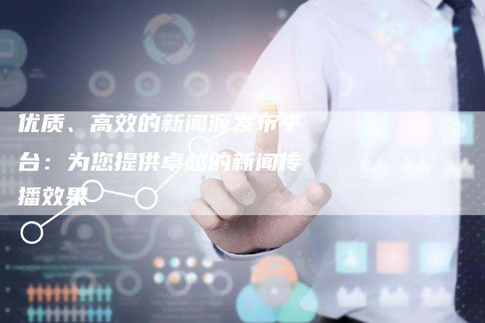 优质、高效的新闻源发布平台：为您提供卓越的新闻传播效果