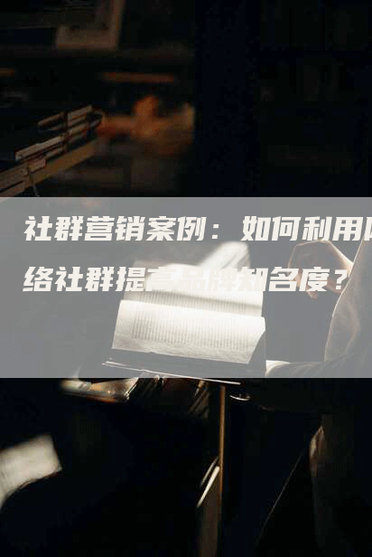 社群营销案例：如何利用网络社群提高品牌知名度？