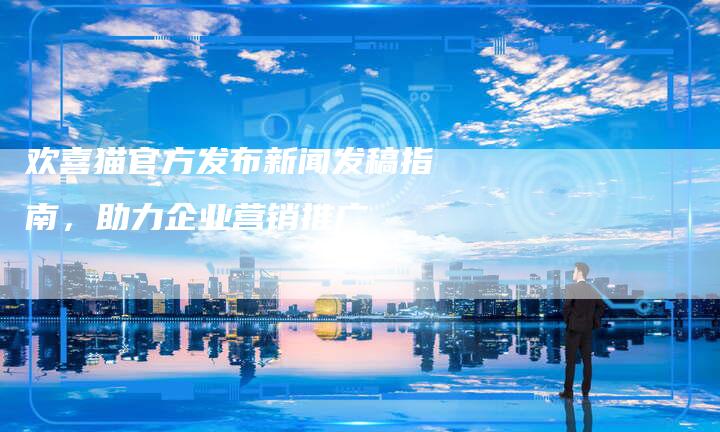 欢喜猫官方发布新闻发稿指南，助力企业营销推广