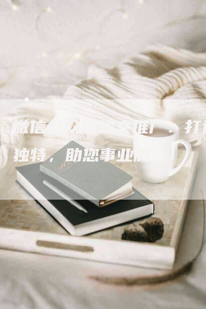 微信公众号软文推广：打造独特，助您事业腾飞！