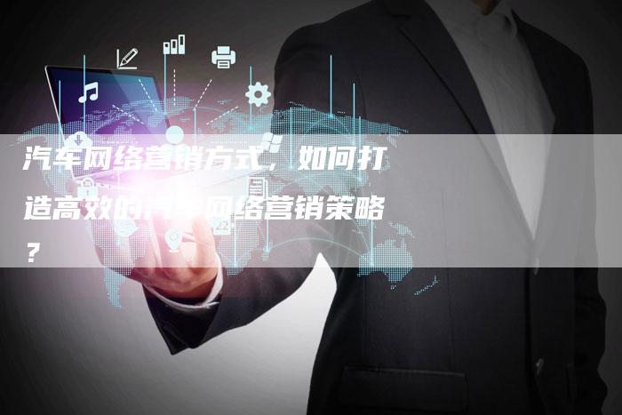 汽车网络营销方式，如何打造高效的汽车网络营销策略？