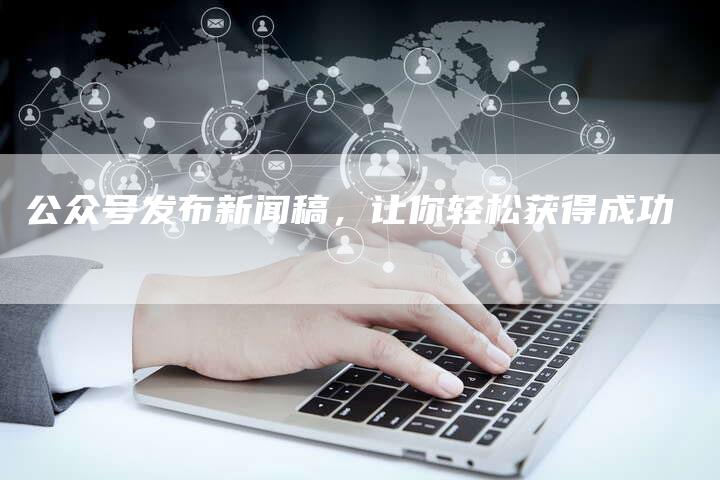 公众号发布新闻稿，让你轻松获得成功