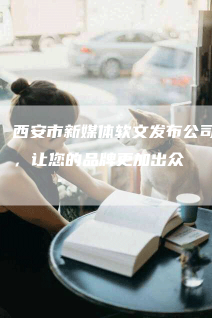 西安市新媒体软文发布公司，让您的品牌更加出众