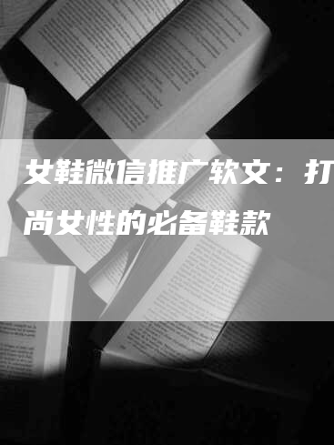 女鞋微信推广软文：打造时尚女性的必备鞋款