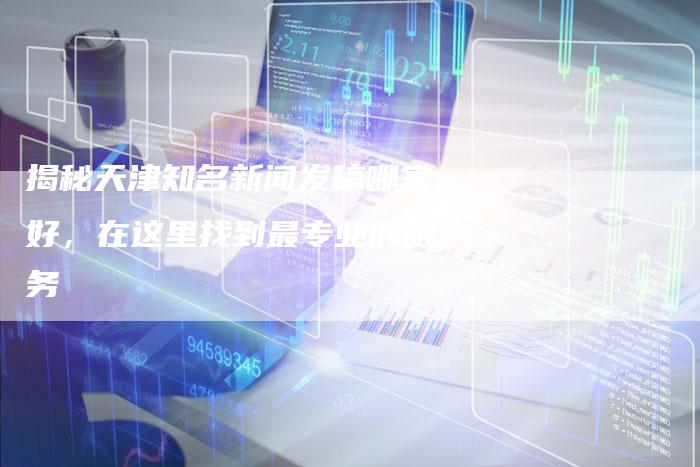 揭秘天津知名新闻发稿哪家好，在这里找到最专业的服务