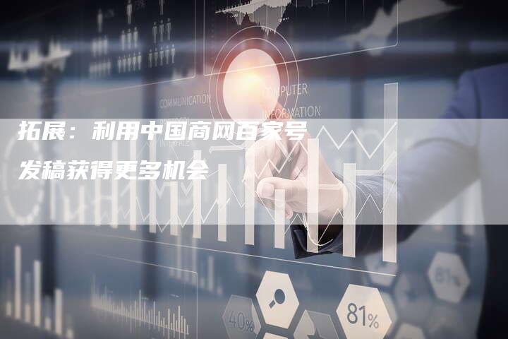 拓展：利用中国商网百家号发稿获得更多机会