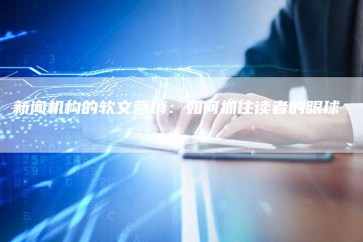 新闻机构的软文营销：如何抓住读者的眼球