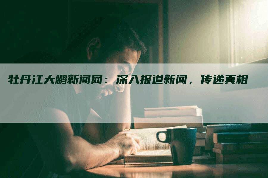 牡丹江大鹏新闻网：深入报道新闻，传递真相