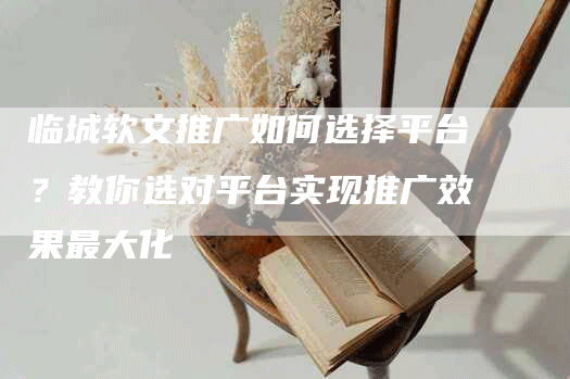 临城软文推广如何选择平台？教你选对平台实现推广效果最大化
