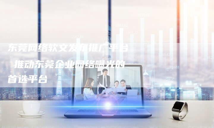 东莞网络软文发布推广平台 推动东莞企业网络曝光的首选平台